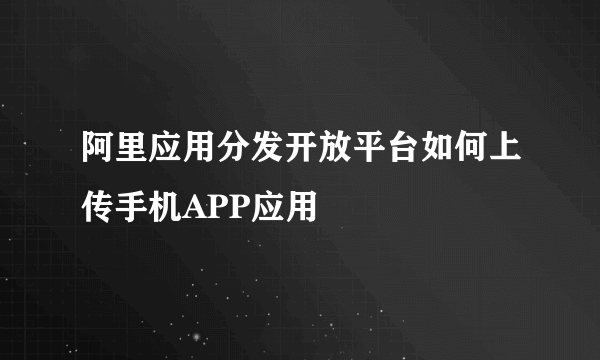 阿里应用分发开放平台如何上传手机APP应用