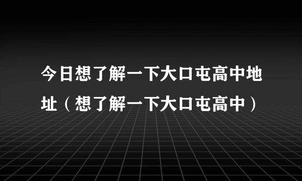 今日想了解一下大口屯高中地址（想了解一下大口屯高中）