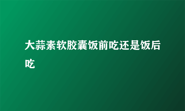 大蒜素软胶囊饭前吃还是饭后吃