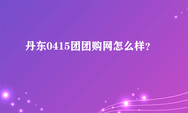 丹东0415团团购网怎么样？