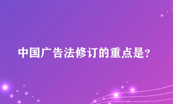 中国广告法修订的重点是？