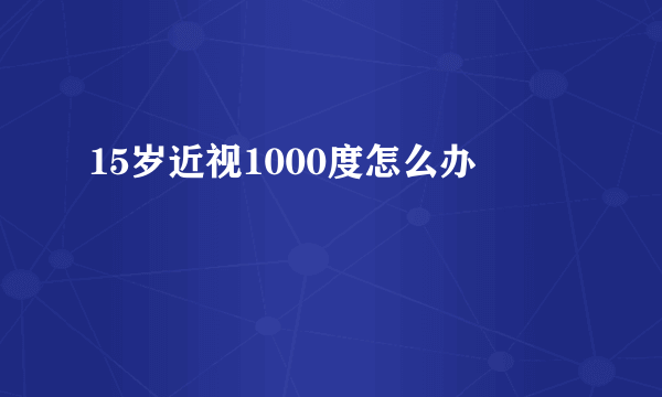 15岁近视1000度怎么办