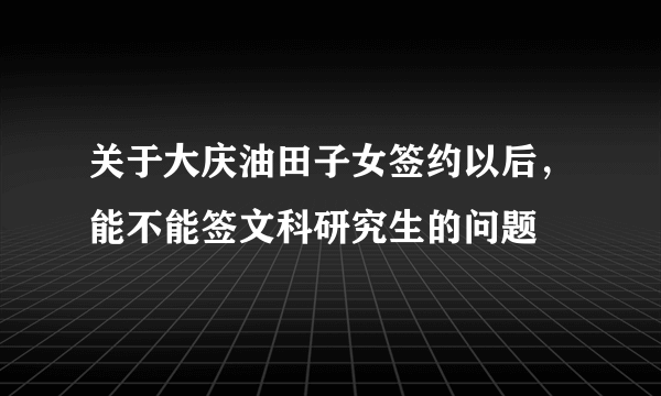 关于大庆油田子女签约以后，能不能签文科研究生的问题