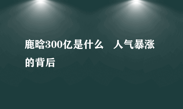 鹿晗300亿是什么   人气暴涨的背后