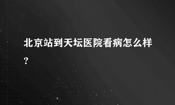 北京站到天坛医院看病怎么样？