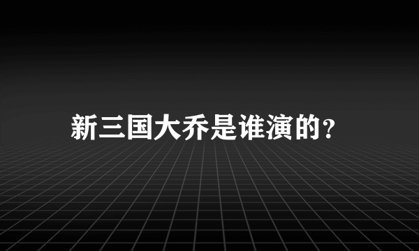 新三国大乔是谁演的？