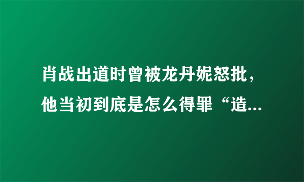 肖战出道时曾被龙丹妮怒批，他当初到底是怎么得罪“造星推手”龙丹妮的？