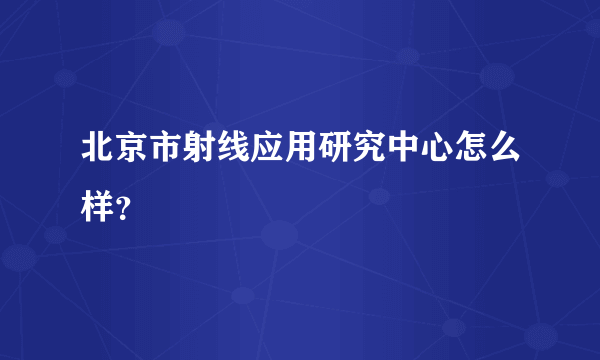 北京市射线应用研究中心怎么样？