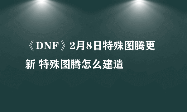 《DNF》2月8日特殊图腾更新 特殊图腾怎么建造