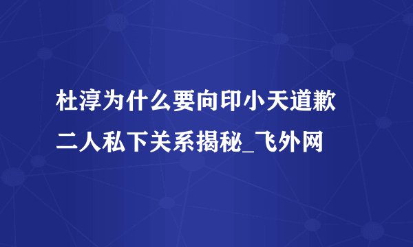 杜淳为什么要向印小天道歉 二人私下关系揭秘_飞外网