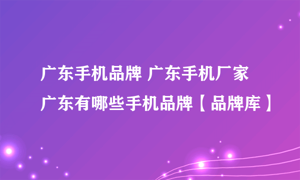 广东手机品牌 广东手机厂家 广东有哪些手机品牌【品牌库】