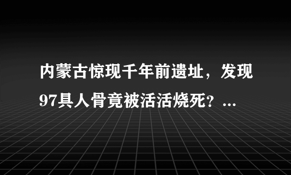 内蒙古惊现千年前遗址，发现97具人骨竟被活活烧死？专家都吓惨了