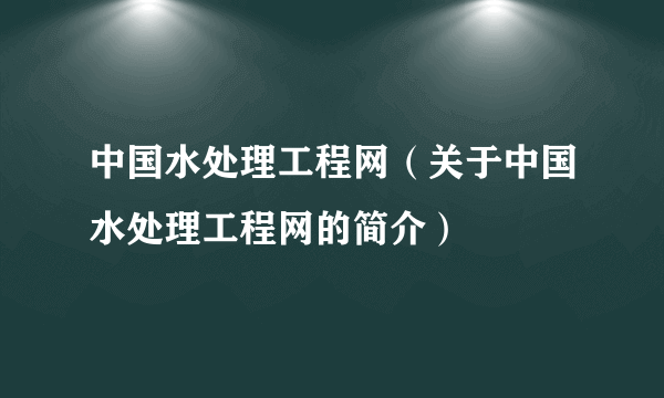 中国水处理工程网（关于中国水处理工程网的简介）