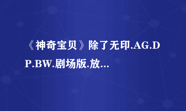 《神奇宝贝》除了无印.AG.DP.BW.剧场版.放送局.ANA短篇和特别篇外还有什么可以看的吗？？？