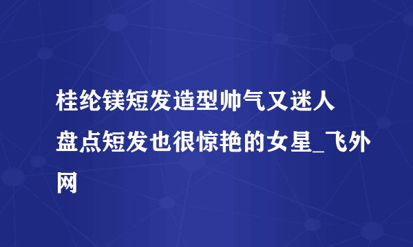 桂纶镁短发造型帅气又迷人 盘点短发也很惊艳的女星_飞外网