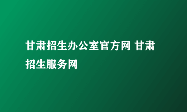 甘肃招生办公室官方网 甘肃招生服务网