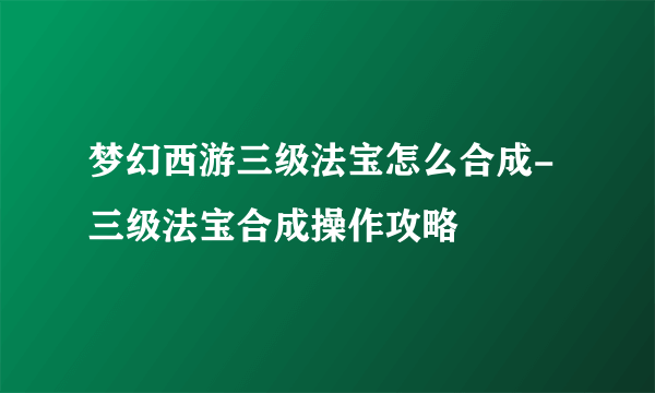 梦幻西游三级法宝怎么合成-三级法宝合成操作攻略