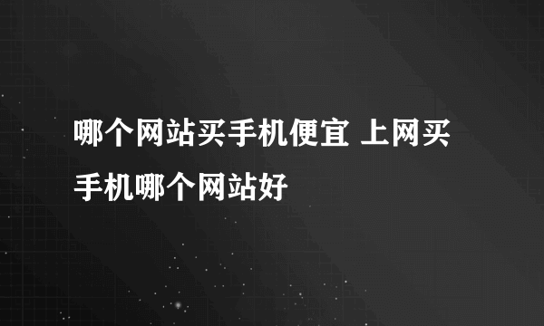 哪个网站买手机便宜 上网买手机哪个网站好