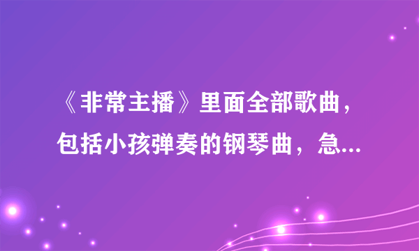 《非常主播》里面全部歌曲，包括小孩弹奏的钢琴曲，急需，谢谢啦