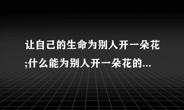 让自己的生命为别人开一朵花;什么能为别人开一朵花的心是善良的心,能为别人生活绚