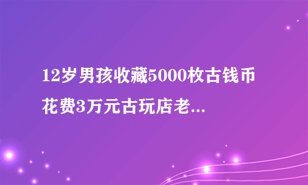 12岁男孩收藏5000枚古钱币 花费3万元古玩店老板都向他请教