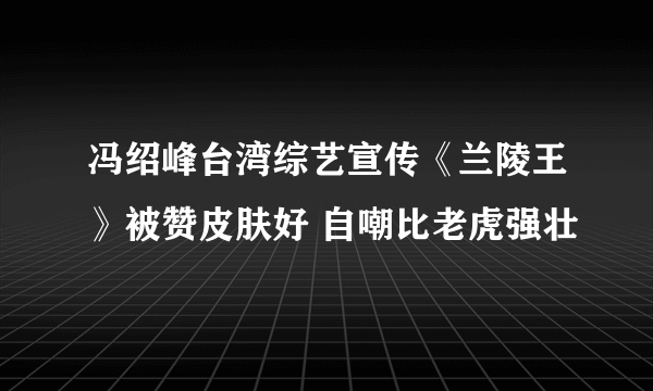 冯绍峰台湾综艺宣传《兰陵王》被赞皮肤好 自嘲比老虎强壮