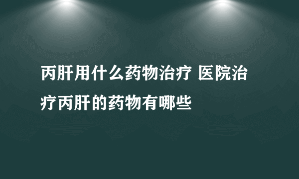 丙肝用什么药物治疗 医院治疗丙肝的药物有哪些