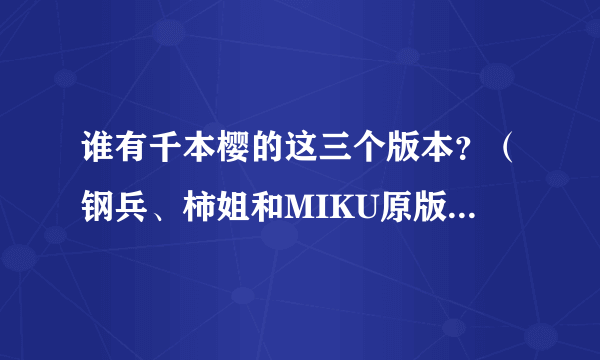 谁有千本樱的这三个版本？（钢兵、柿姐和MIKU原版）有的请发邮箱谢谢~~