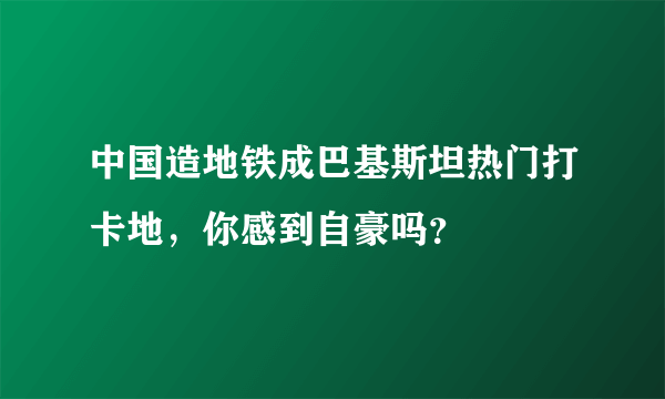 中国造地铁成巴基斯坦热门打卡地，你感到自豪吗？