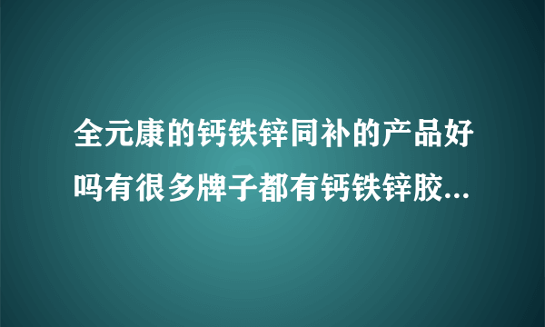 全元康的钙铁锌同补的产品好吗有很多牌子都有钙铁锌胶...