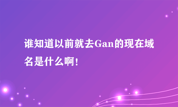 谁知道以前就去Gan的现在域名是什么啊！