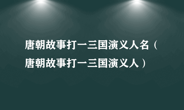 唐朝故事打一三国演义人名（唐朝故事打一三国演义人）