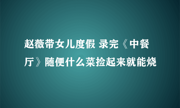 赵薇带女儿度假 录完《中餐厅》随便什么菜捡起来就能烧