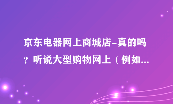 京东电器网上商城店-真的吗？听说大型购物网上（例如京东等）买的？