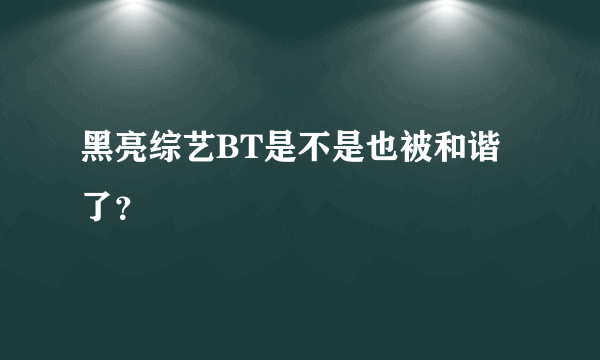 黑亮综艺BT是不是也被和谐了？