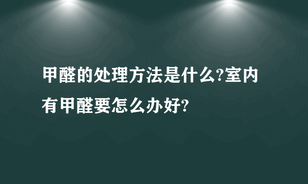 甲醛的处理方法是什么?室内有甲醛要怎么办好?