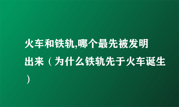 火车和铁轨,哪个最先被发明出来（为什么铁轨先于火车诞生）