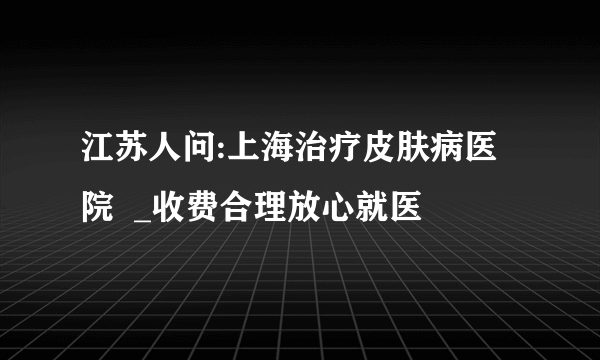 江苏人问:上海治疗皮肤病医院  _收费合理放心就医