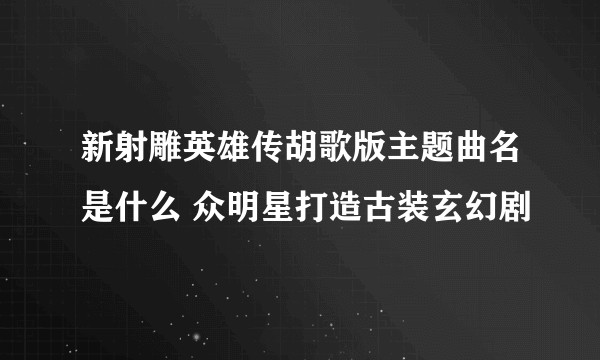 新射雕英雄传胡歌版主题曲名是什么 众明星打造古装玄幻剧