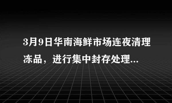 3月9日华南海鲜市场连夜清理冻品，进行集中封存处理，这说明了什么？