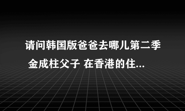 请问韩国版爸爸去哪儿第二季 金成柱父子 在香港的住所是哪里？