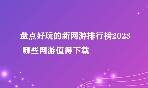 盘点好玩的新网游排行榜2023 哪些网游值得下载