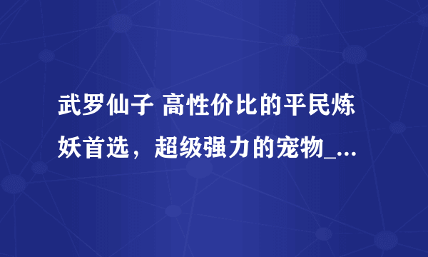 武罗仙子 高性价比的平民炼妖首选，超级强力的宠物_梦幻西游手游