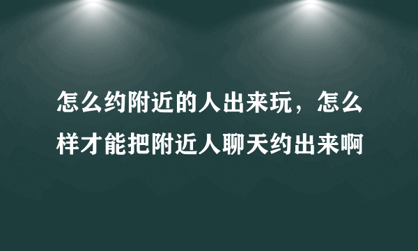 怎么约附近的人出来玩，怎么样才能把附近人聊天约出来啊