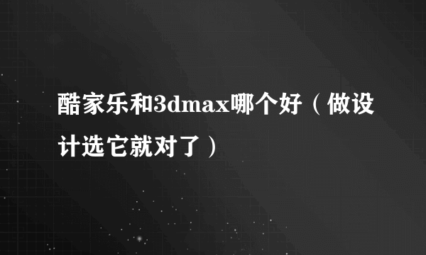 酷家乐和3dmax哪个好（做设计选它就对了）