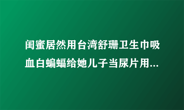 闺蜜居然用台湾舒珊卫生巾吸血白蝙蝠给她儿子当尿片用，对宝宝身体没影响吗？