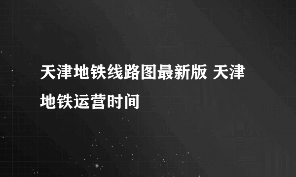 天津地铁线路图最新版 天津地铁运营时间