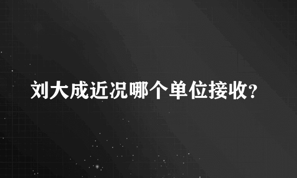 刘大成近况哪个单位接收？