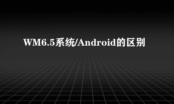 WM6.5系统/Android的区别