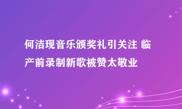 何洁现音乐颁奖礼引关注 临产前录制新歌被赞太敬业